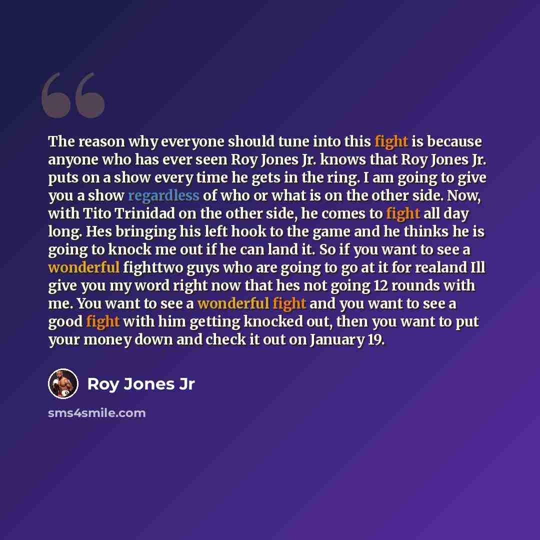 “The reason why everyone should tune into this fight is because anyone who has ever seen Roy Jones Jr. knows that Roy Jones Jr. puts on a show every time he gets in the ring. I am going to give you a show regardless of who or what is on the other side. Now, with Tito Trinidad on the other side, he…” quote by Roy Jones Jr