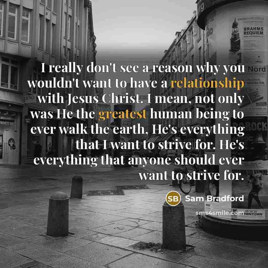 “I really don't see a reason why you wouldn't want to have a relationship with Jesus Christ. I mean, not only was He the greatest human being to ever walk the earth, He's everything that I want to strive for. He's everything that anyone should ever want to strive for.” quote by Sam Bradford