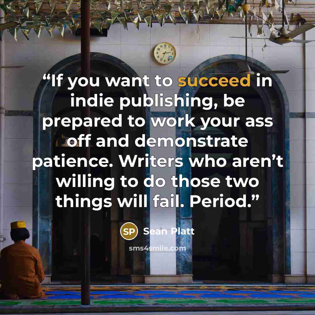 “If you want to succeed in indie publishing, be prepared to work your ass off and demonstrate patience. Writers who aren’t willing to do those two things will fail. Period.” quote by Sean Platt