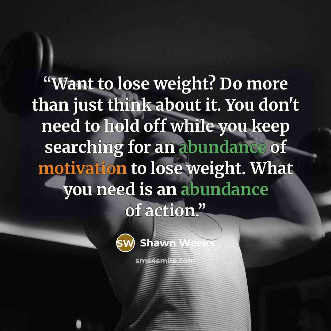 “Want to lose weight? Do more than just think about it. You don't need to hold off while you keep searching for an abundance of motivation to lose weight. What you need is an abundance of action.” quote by Shawn Weeks