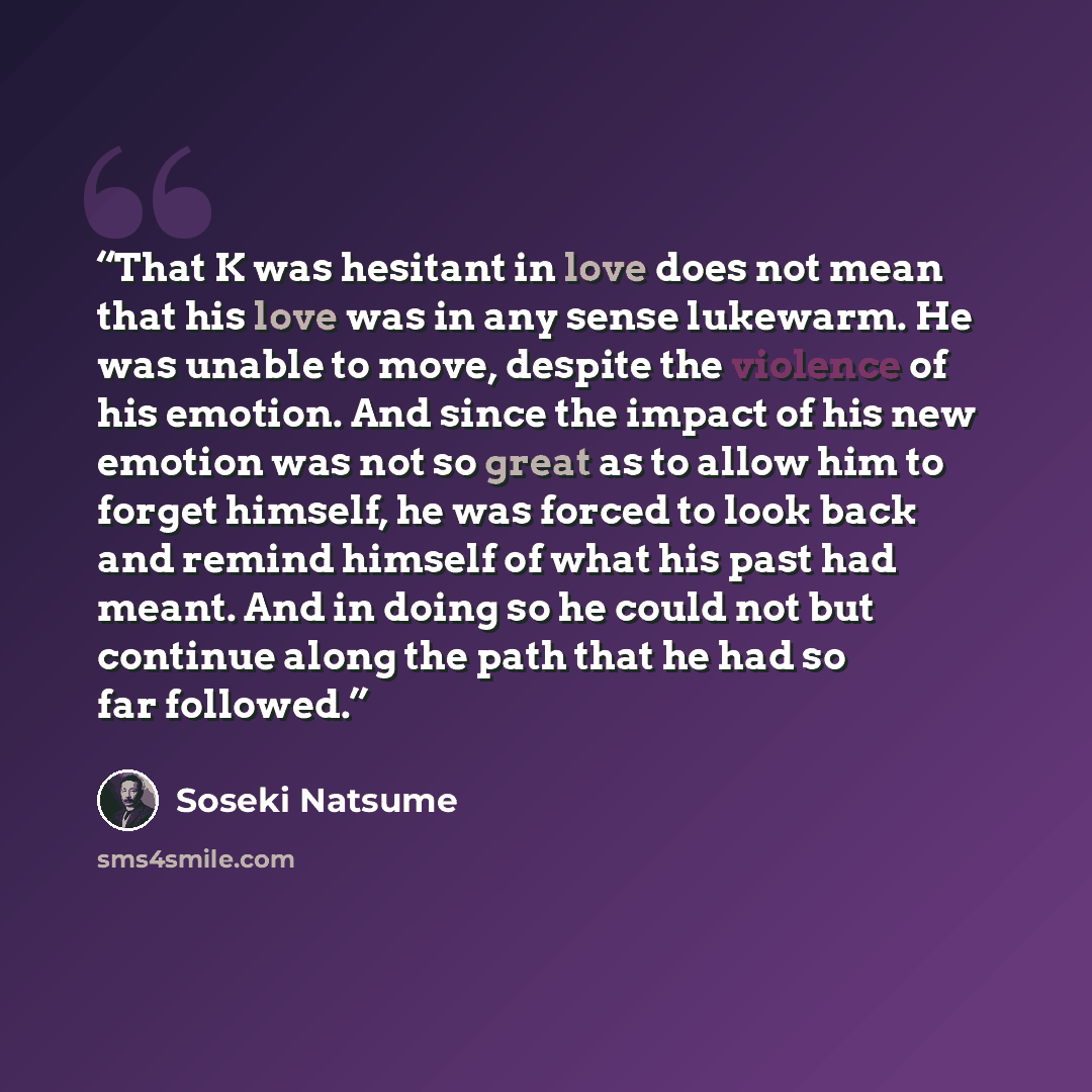 “That K was hesitant in love does not mean that his love was in any sense lukewarm. He was unable to move, despite the violence of his emotion. And since the impact of his new emotion was not so great as to allow him to forget himself, he was forced to look back and remind himself of what his past…” quote by Sōseki Natsume