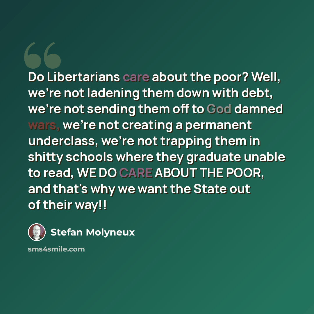 “Do Libertarians care about the poor? Well, we're not ladening them down with debt, we're not sending them off to God damned wars, we're not creating a permanent underclass, we're not trapping them in shitty schools where they graduate unable to read, WE DO CARE ABOUT THE POOR, and that's why we…” quote by Stefan Molyneux