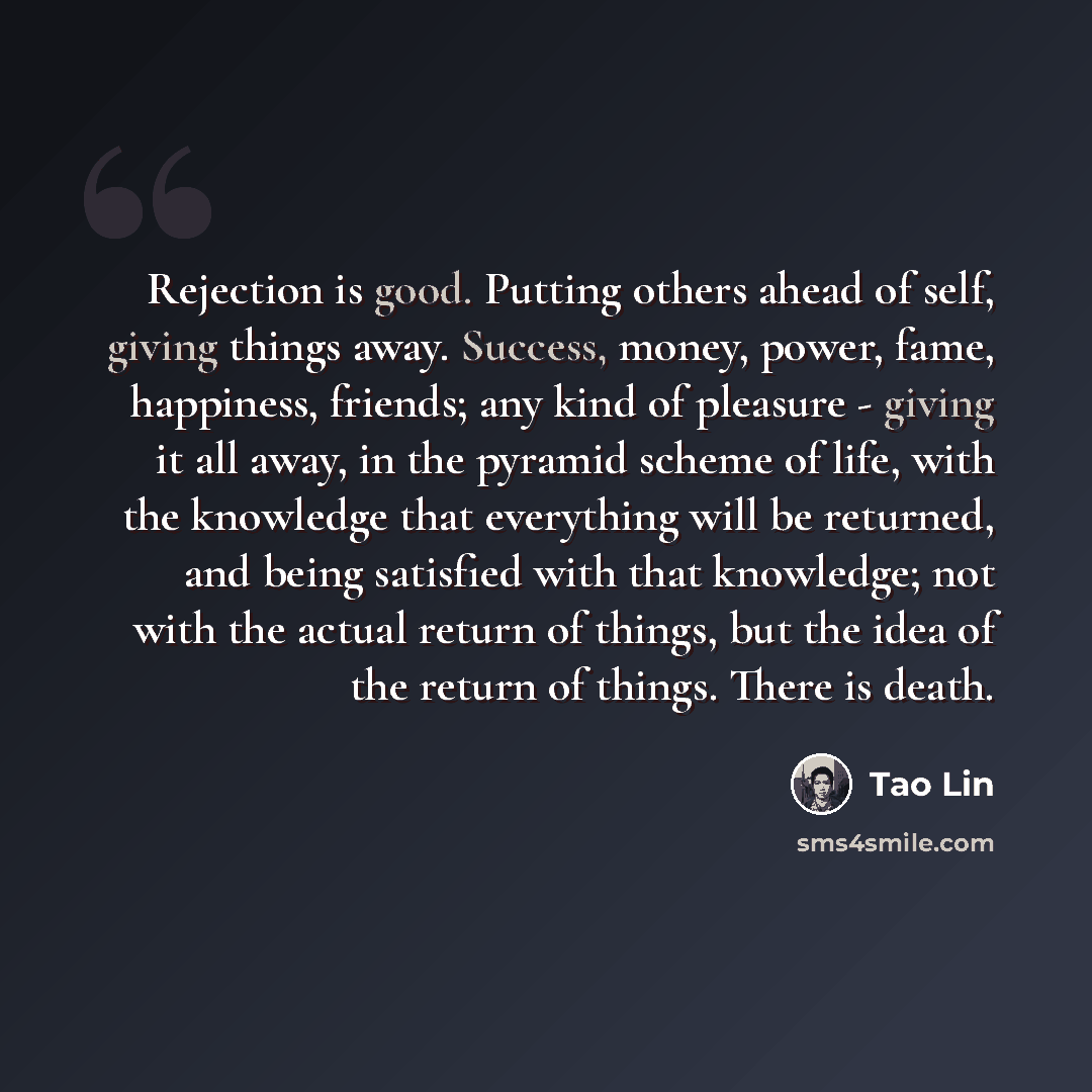“Rejection is good. Putting others ahead of self, giving things away. Success, money, power, fame, happiness, friends; any kind of pleasure - giving it all away, in the pyramid scheme of life, with the knowledge that everything will be returned, and being satisfied with that knowledge; not with the…” quote by Tao Lin