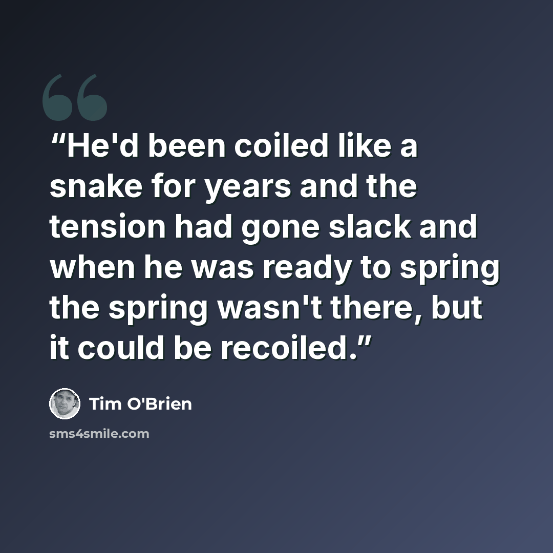 “He'd been coiled like a snake for years and the tension had gone slack and when he was ready to spring the spring wasn't there, but it could be recoiled.” quote by Tim O'Brien