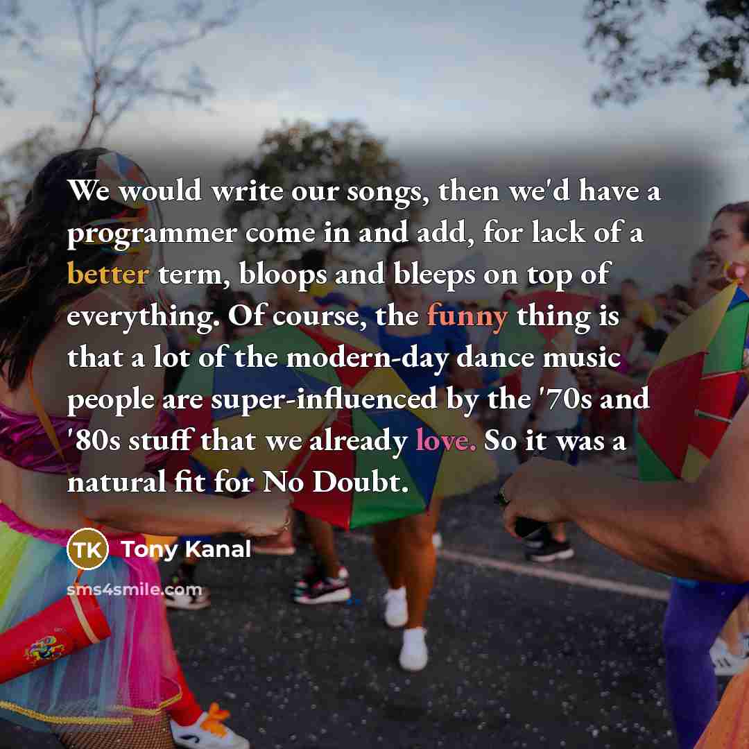 “We would write our songs, then we'd have a programmer come in and add, for lack of a better term, bloops and bleeps on top of everything. Of course, the funny thing is that a lot of the modern-day dance music people are super-influenced by the '70s and '80s stuff that we already love. So it was a…” quote by Tony Kanal