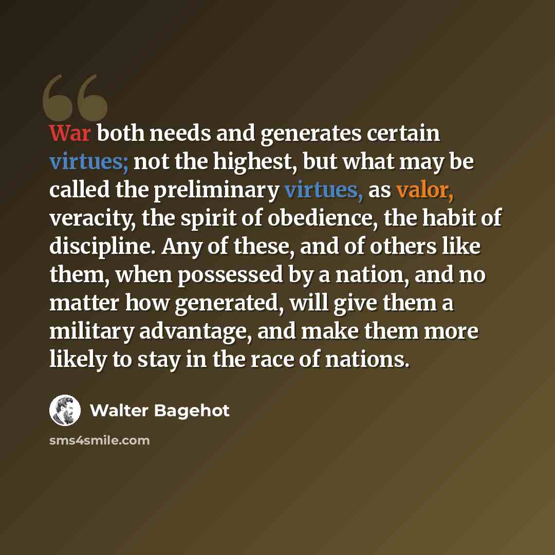 “War both needs and generates certain virtues; not the highest, but what may be called the preliminary virtues, as valor, veracity, the spirit of obedience, the habit of discipline. Any of these, and of others like them, when possessed by a nation, and no matter how generated, will give them a…” quote by Walter Bagehot