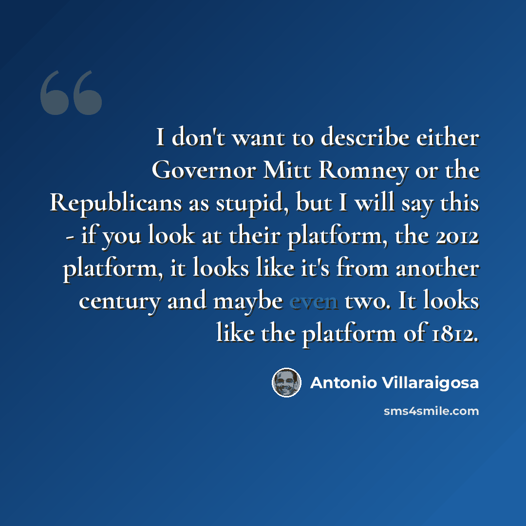 “I don't want to describe either Governor Mitt Romney or the Republicans as stupid, but I will say this - if you look at their platform, the 2012 platform, it looks like it's from another century and maybe even two. It looks like the platform of 1812.” quote by Antonio Villaraigosa