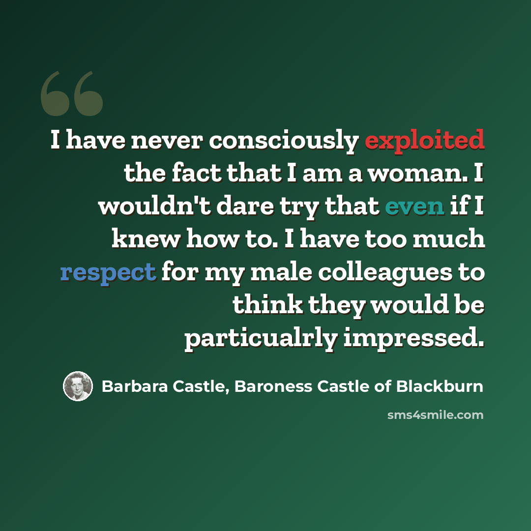 “I have never consciously exploited the fact that I am a woman. I wouldn't dare try that even if I knew how to. I have too much respect for my male colleagues to think they would be particualrly impressed.” quote by Barbara Castle, Baroness Castle of Blackburn