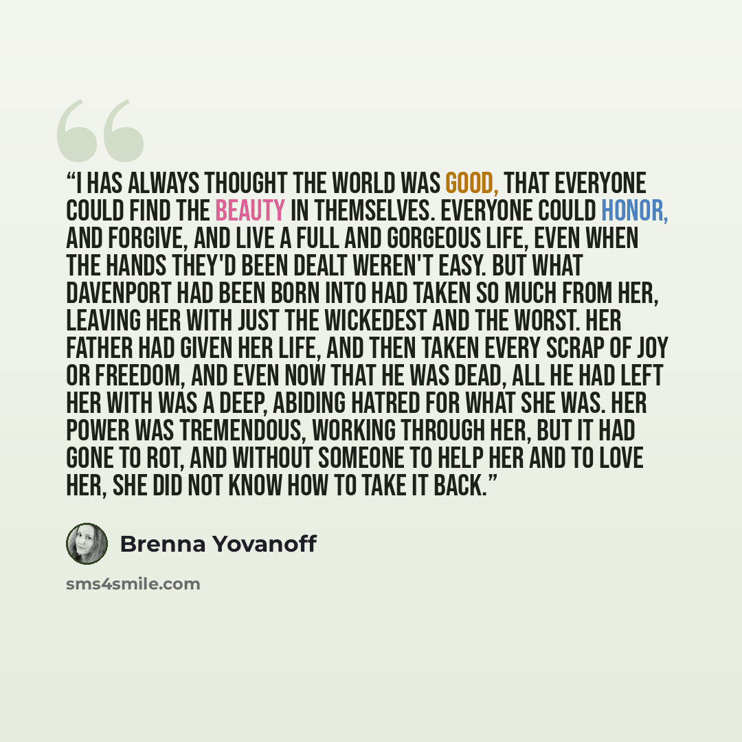 “I has always thought the world was good, that everyone could find the beauty in themselves. Everyone could honor, and forgive, and live a full and gorgeous life, even when the hands they'd been dealt weren't easy. But what Davenport had been born into had taken so much from her, leaving her with…” quote by Brenna Yovanoff