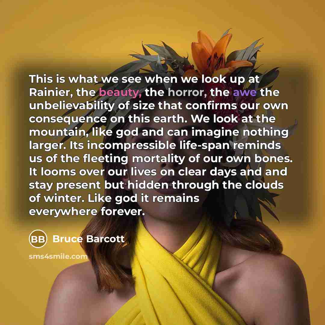 “This is what we see when we look up at Rainier, the beauty, the horror, the awe the unbelievability of size that confirms our own consequence on this earth. We look at the mountain, like god and can imagine nothing larger. Its incompressible life-span reminds us of the fleeting mortality of our…” quote by Bruce Barcott