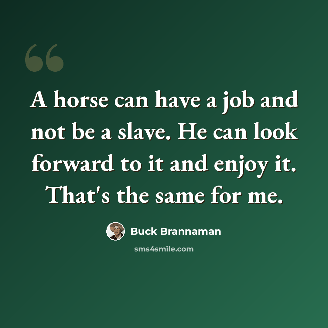 “A horse can have a job and not be a slave. He can look forward to it and enjoy it. That's the same for me.” quote by Buck Brannaman