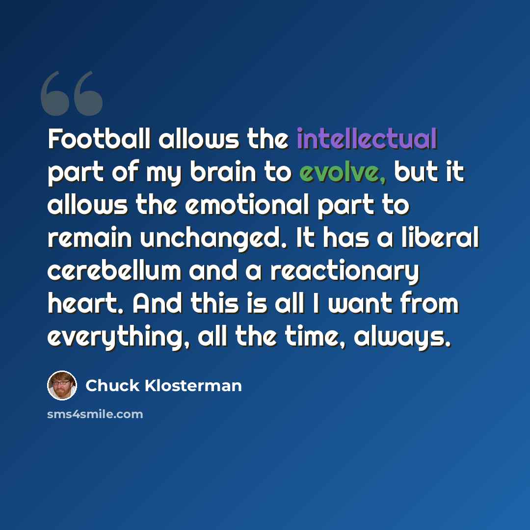“Football allows the intellectual part of my brain to evolve, but it allows the emotional part to remain unchanged. It has a liberal cerebellum and a reactionary heart. And this is all I want from everything, all the time, always.” quote by Chuck Klosterman