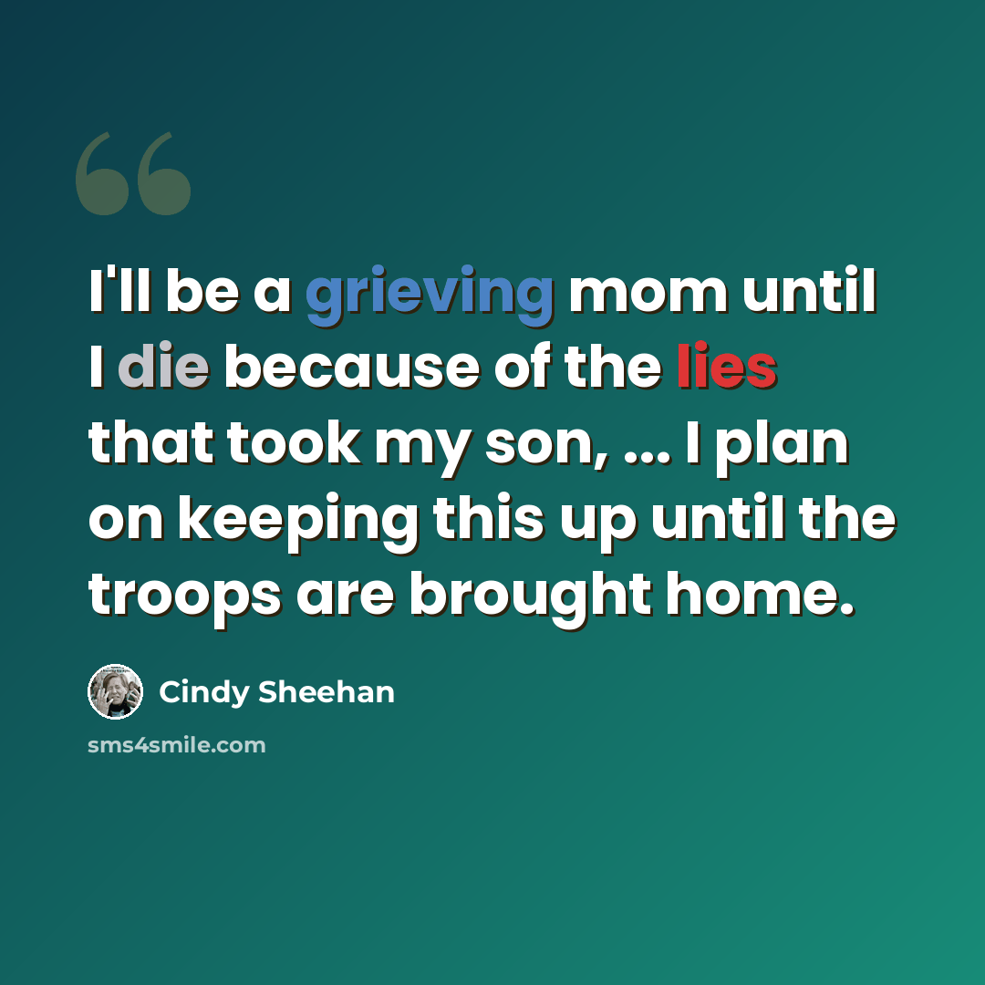“I'll be a grieving mom until I die because of the lies that took my son, ... I plan on keeping this up until the troops are brought home.” quote by Cindy Sheehan