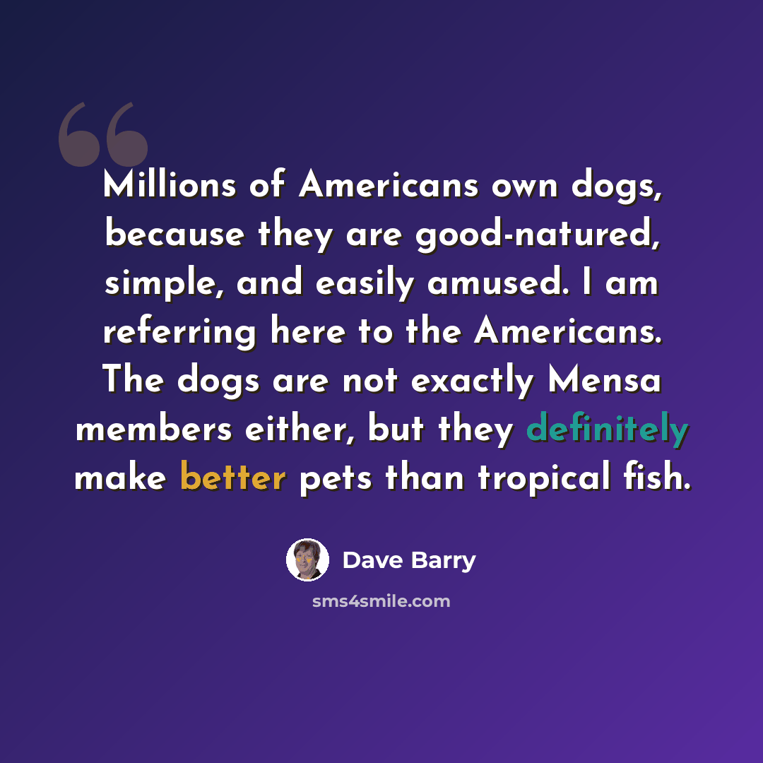 “Millions of Americans own dogs, because they are good-natured, simple, and easily amused. I am referring here to the Americans. The dogs are not exactly Mensa members either, but they definitely make better pets than tropical fish.” quote by Dave Barry