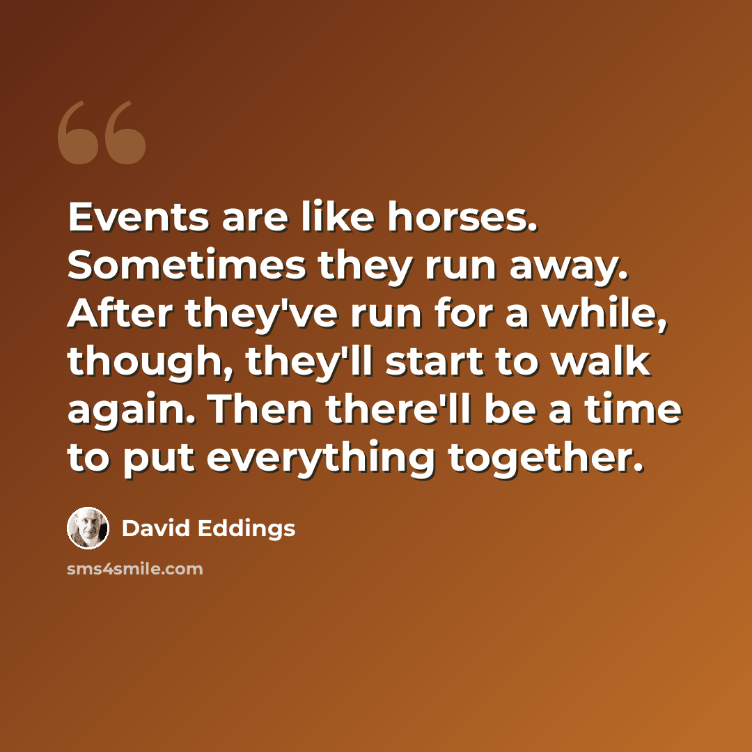 “Events are like horses. Sometimes they run away. After they've run for a while, though, they'll start to walk again. Then there'll be a time to put everything together.” quote by David Eddings