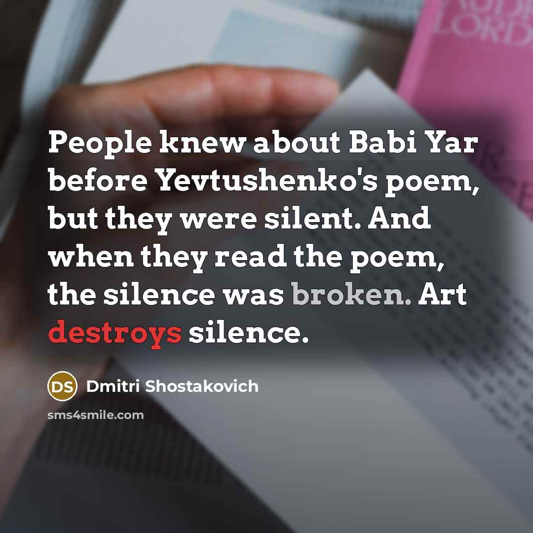 “People knew about Babi Yar before Yevtushenko's poem, but they were silent. And when they read the poem, the silence was broken. Art destroys silence.” quote by Dmitri Shostakovich