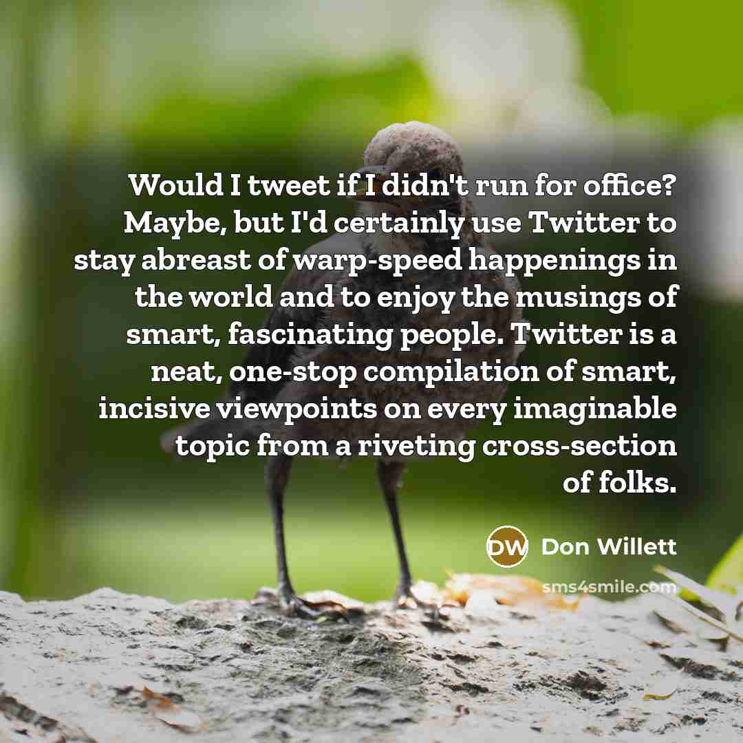 “Would I tweet if I didn't run for office? Maybe, but I'd certainly use Twitter to stay abreast of warp-speed happenings in the world and to enjoy the musings of smart, fascinating people. Twitter is a neat, one-stop compilation of smart, incisive viewpoints on every imaginable topic from a…” quote by Don Willett