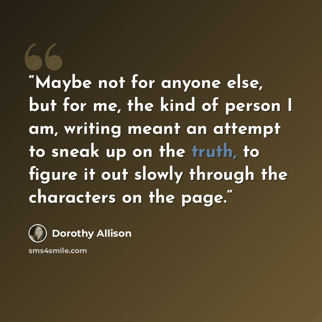 “Maybe not for anyone else, but for me, the kind of person I am, writing meant an attempt to sneak up on the truth, to figure it out slowly through the characters on the page.” quote by Dorothy Allison