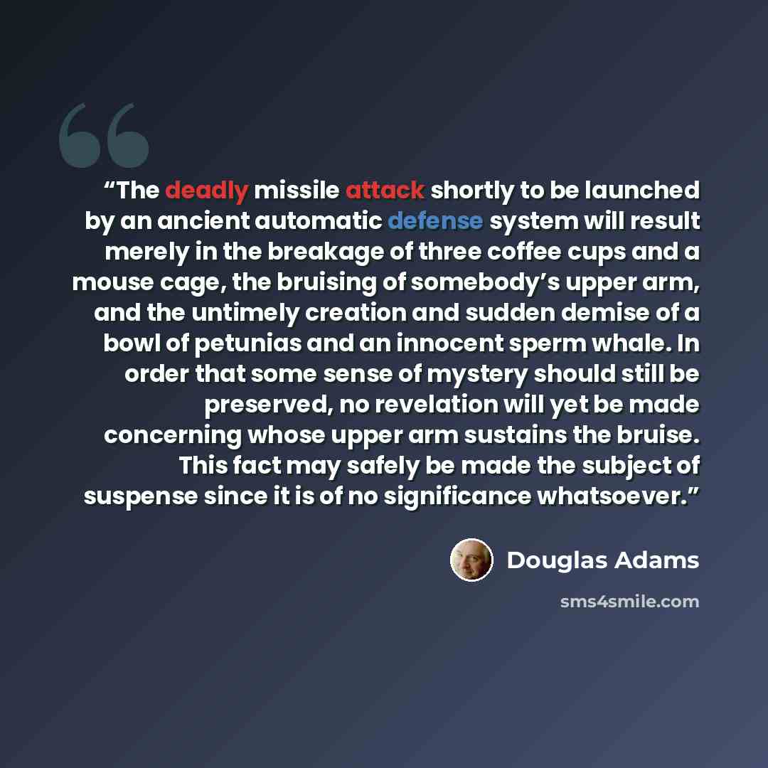 “The deadly missile attack shortly to be launched by an ancient automatic defense system will result merely in the breakage of three coffee cups and a mouse cage, the bruising of somebody’s upper arm, and the untimely creation and sudden demise of a bowl of petunias and an innocent sperm whale. In…” quote by Douglas Adams