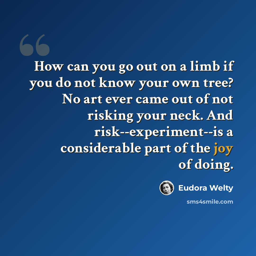 “How can you go out on a limb if you do not know your own tree? No art ever came out of not risking your neck. And risk--experiment--is a considerable part of the joy of doing.” quote by Eudora Welty