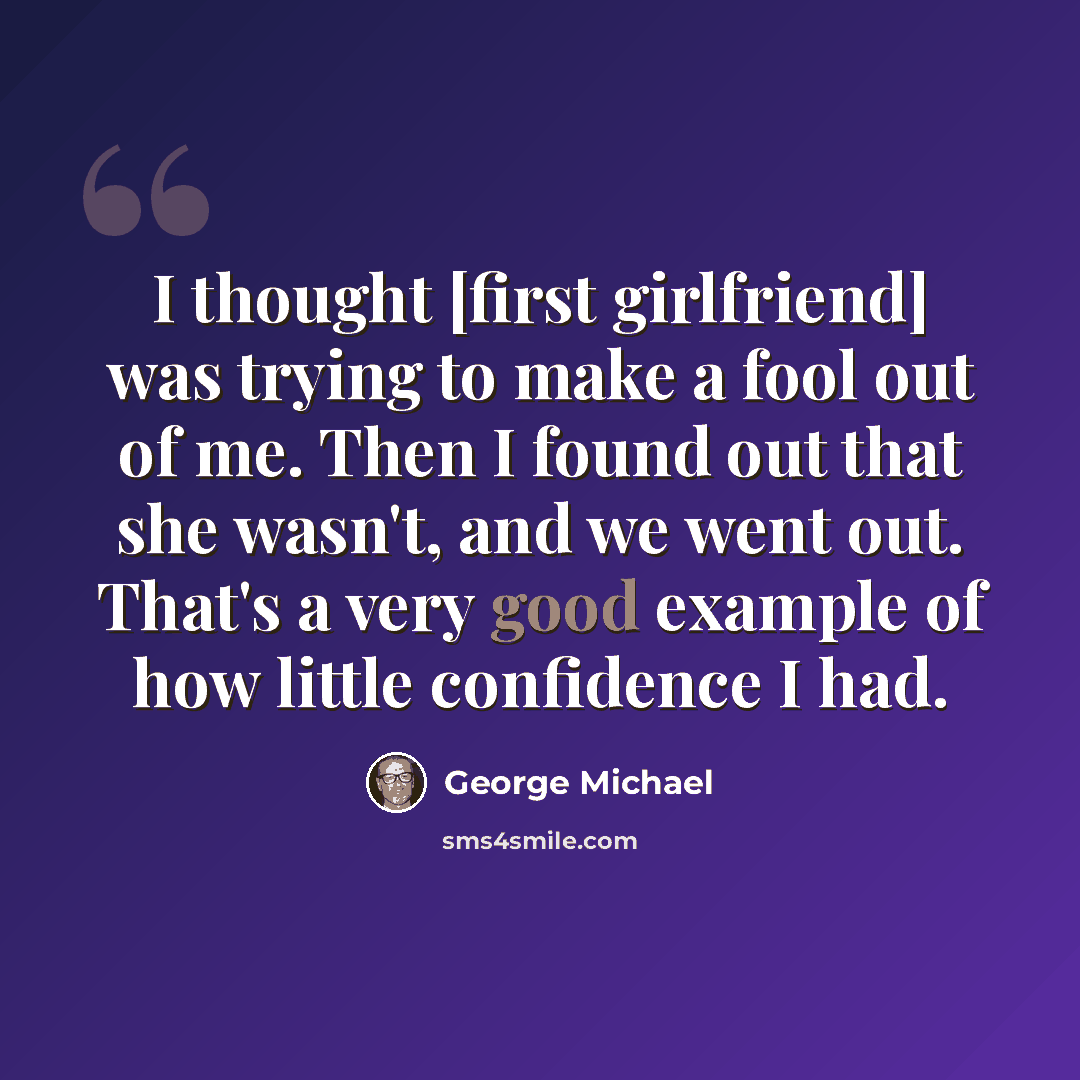“I thought [first girlfriend] was trying to make a fool out of me. Then I found out that she wasn't, and we went out. That's a very good example of how little confidence I had.” quote by George Michael