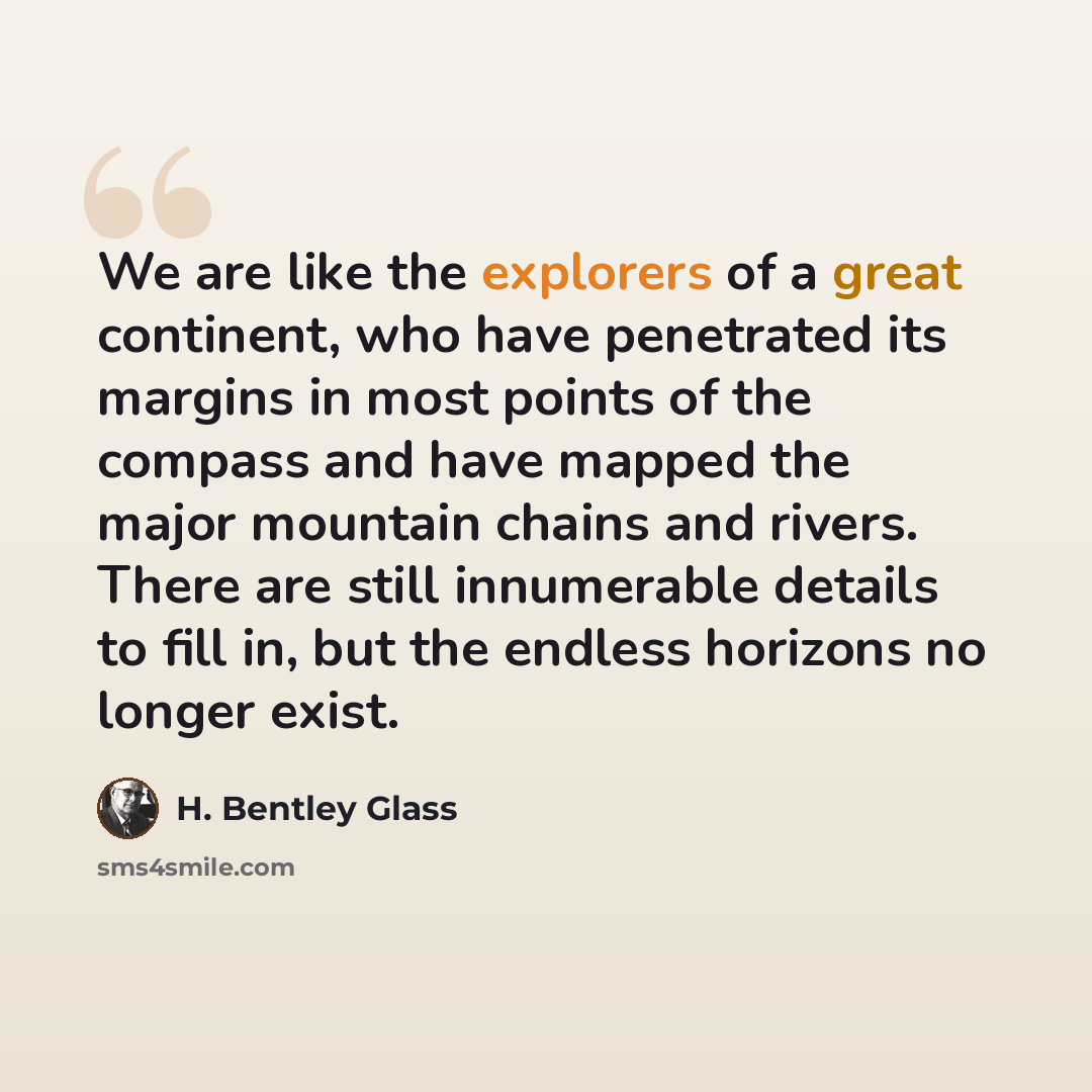 “We are like the explorers of a great continent, who have penetrated its margins in most points of the compass and have mapped the major mountain chains and rivers. There are still innumerable details to fill in, but the endless horizons no longer exist.” quote by H. Bentley Glass