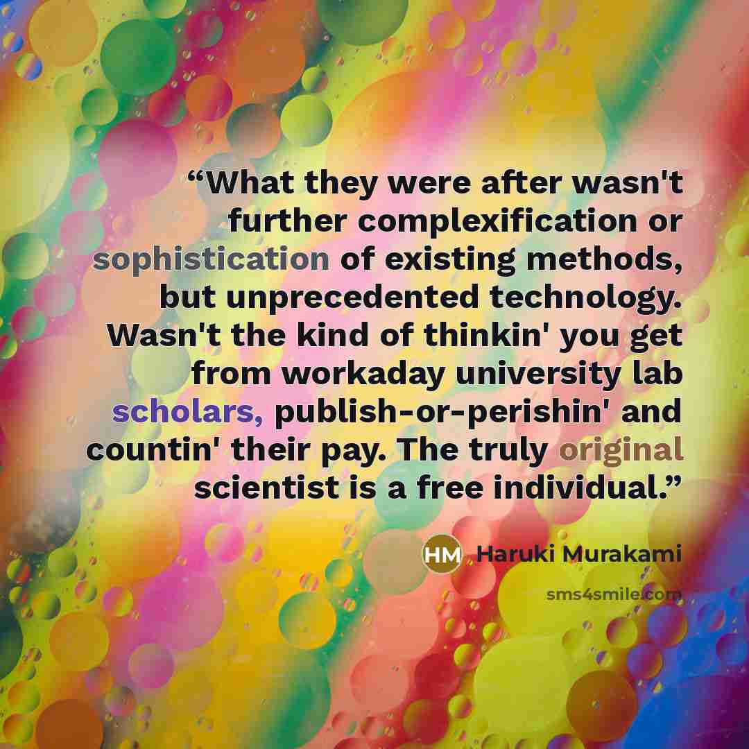 “What they were after wasn't further complexification or sophistication of existing methods, but unprecedented technology. Wasn't the kind of thinkin' you get from workaday university lab scholars, publish-or-perishin' and countin' their pay. The truly original scientist is a free individual.” quote by Haruki Murakami