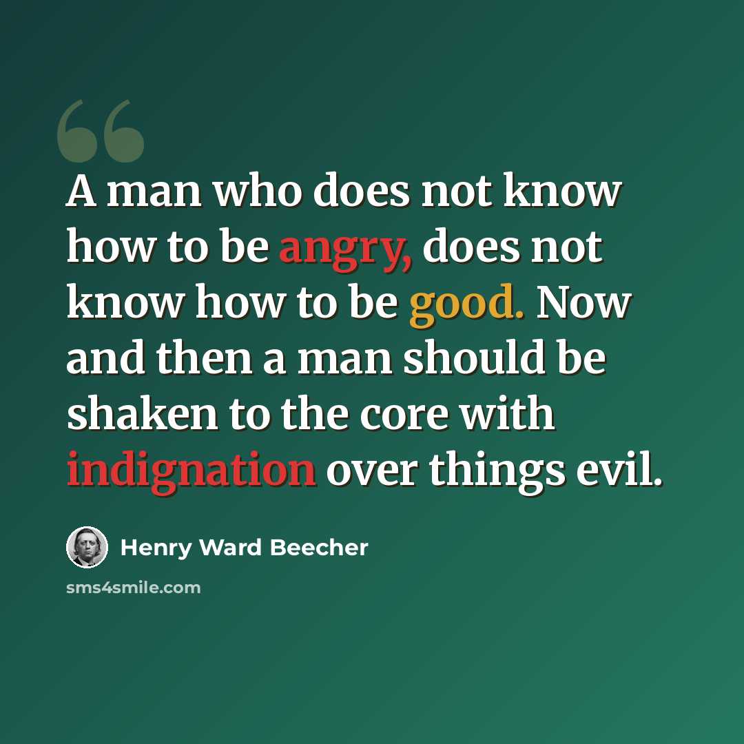 “A man who does not know how to be angry, does not know how to be good. Now and then a man should be shaken to the core with indignation over things evil.” quote by Henry Ward Beecher