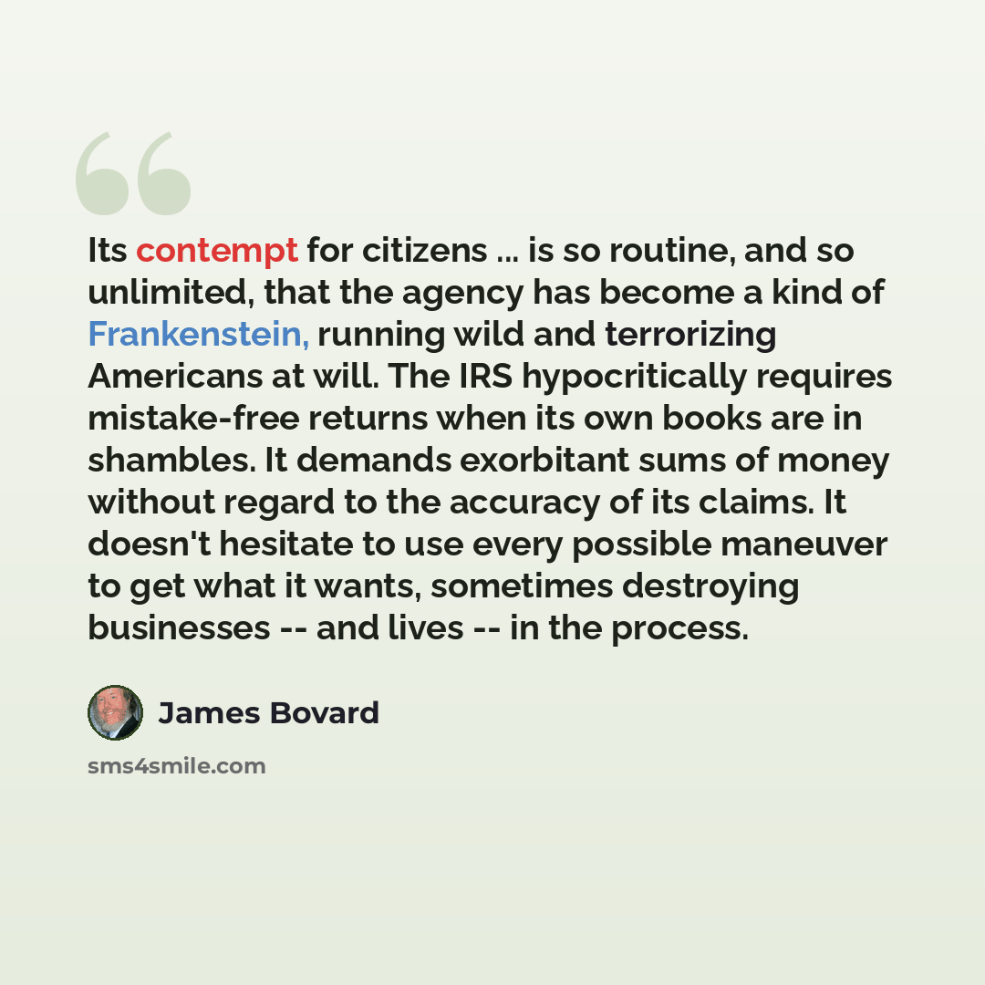 “Its contempt for citizens ... is so routine, and so unlimited, that the agency has become a kind of Frankenstein, running wild and terrorizing Americans at will. The IRS hypocritically requires mistake-free returns when its own books are in shambles. It demands exorbitant sums of money without…” quote by James Bovard