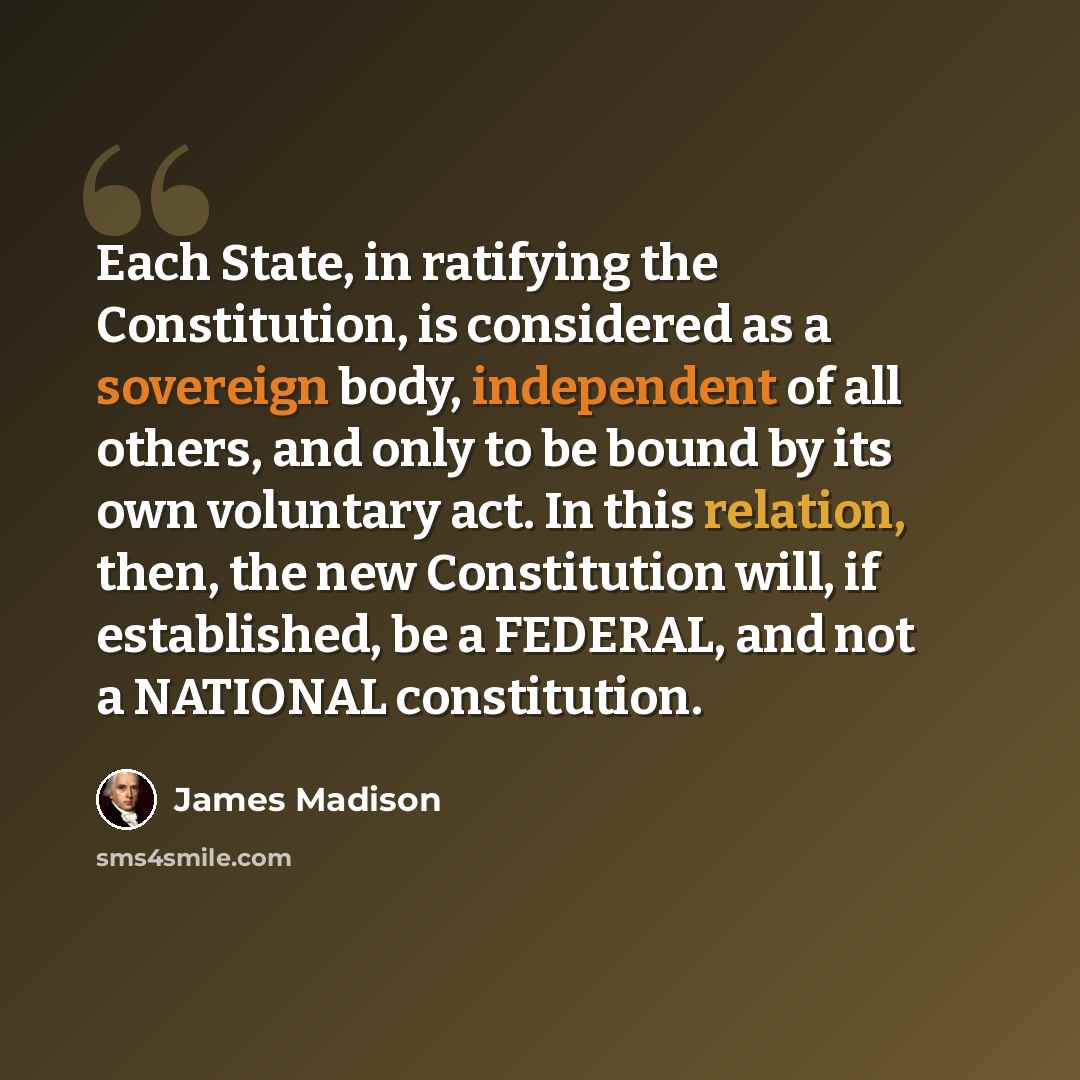 “Each State, in ratifying the Constitution, is considered as a sovereign body, independent of all others, and only to be bound by its own voluntary act. In this relation, then, the new Constitution will, if established, be a FEDERAL, and not a NATIONAL constitution.” quote by James Madison