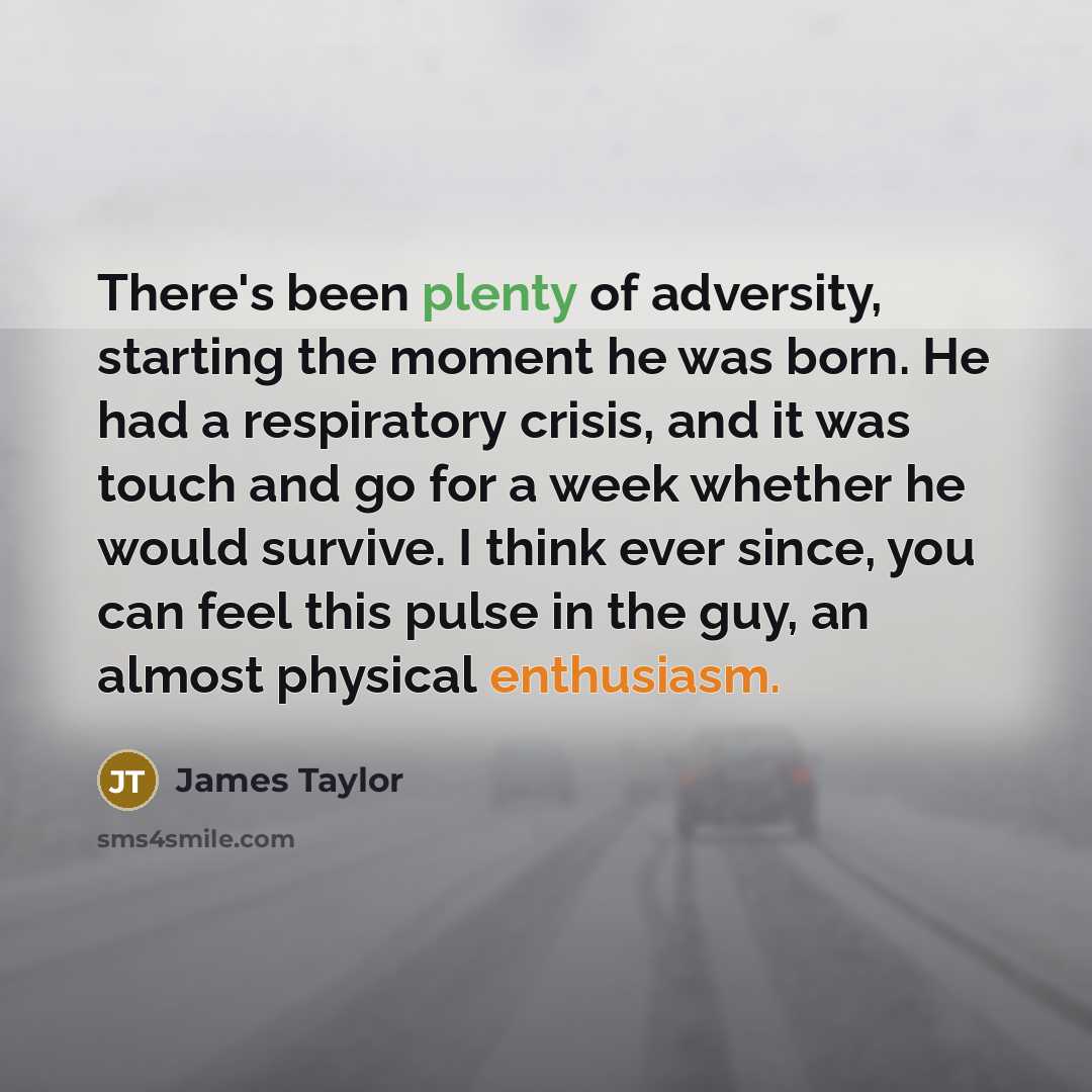 “There's been plenty of adversity, starting the moment he was born. He had a respiratory crisis, and it was touch and go for a week whether he would survive. I think ever since, you can feel this pulse in the guy, an almost physical enthusiasm.” quote by James Taylor
