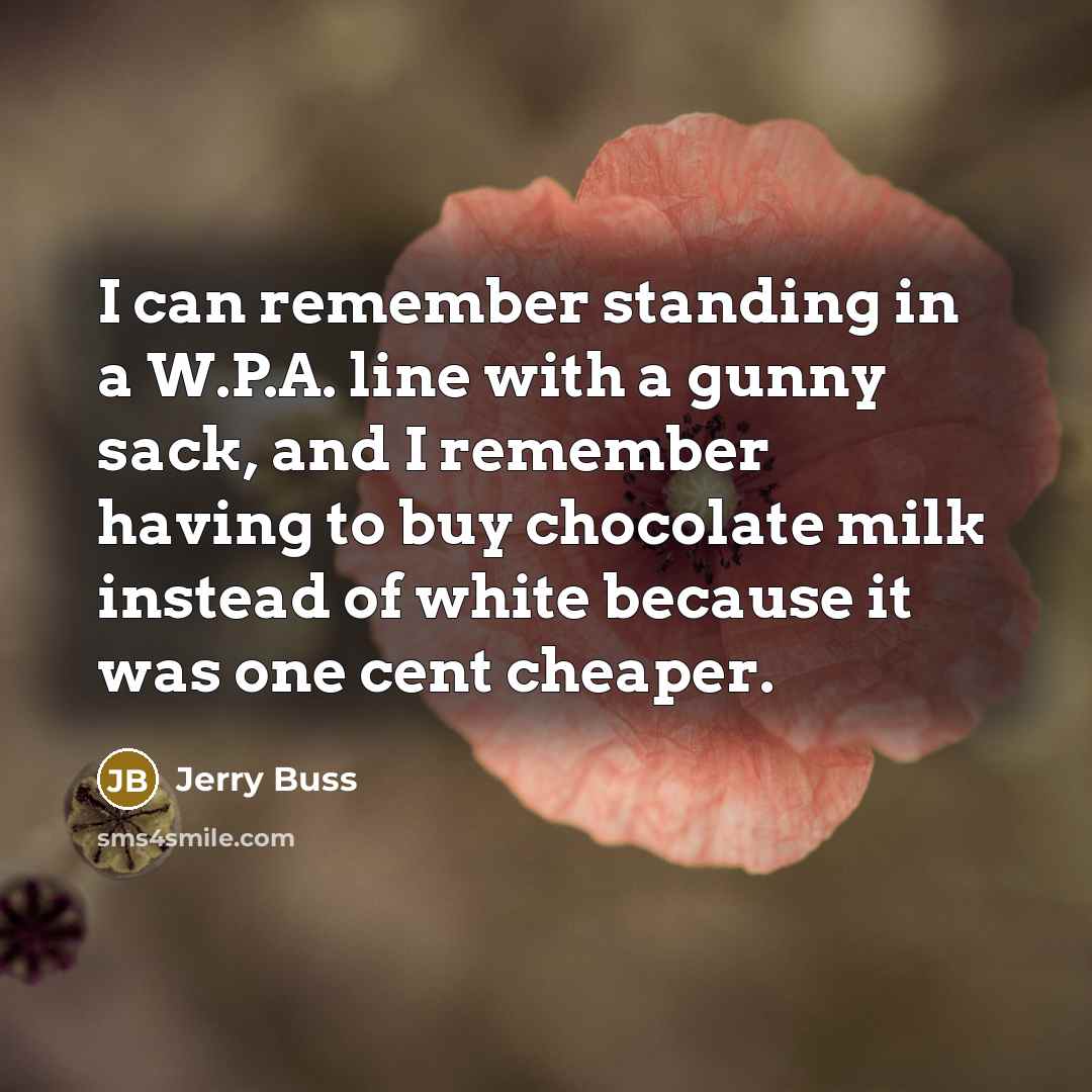 “I can remember standing in a W.P.A. line with a gunny sack, and I remember having to buy chocolate milk instead of white because it was one cent cheaper.” quote by Jerry Buss