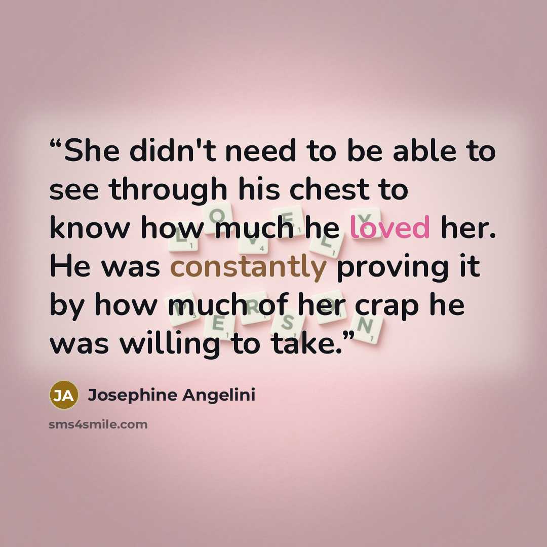 “She didn't need to be able to see through his chest to know how much he loved her. He was constantly proving it by how much of her crap he was willing to take.” quote by Josephine Angelini