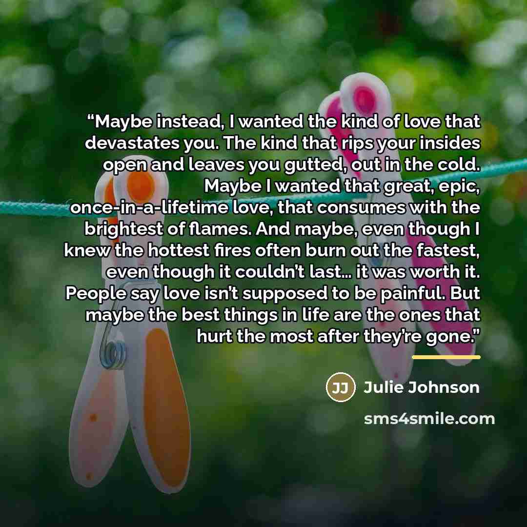 “Maybe instead, I wanted the kind of love that devastates you. The kind that rips your insides open and leaves you gutted, out in the cold. Maybe I wanted that great, epic, once-in-a-lifetime love, that consumes with the brightest of flames. And maybe, even though I knew the hottest fires often…” quote by Julie Johnson