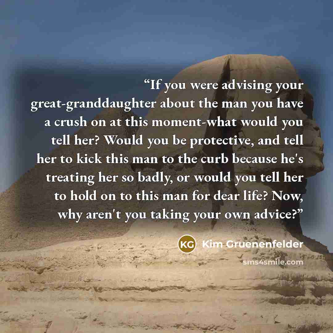 “If you were advising your great-granddaughter about the man you have a crush on at this moment-what would you tell her? Would you be protective, and tell her to kick this man to the curb because he's treating her so badly, or would you tell her to hold on to this man for dear life? Now, why aren't…” quote by Kim Gruenenfelder