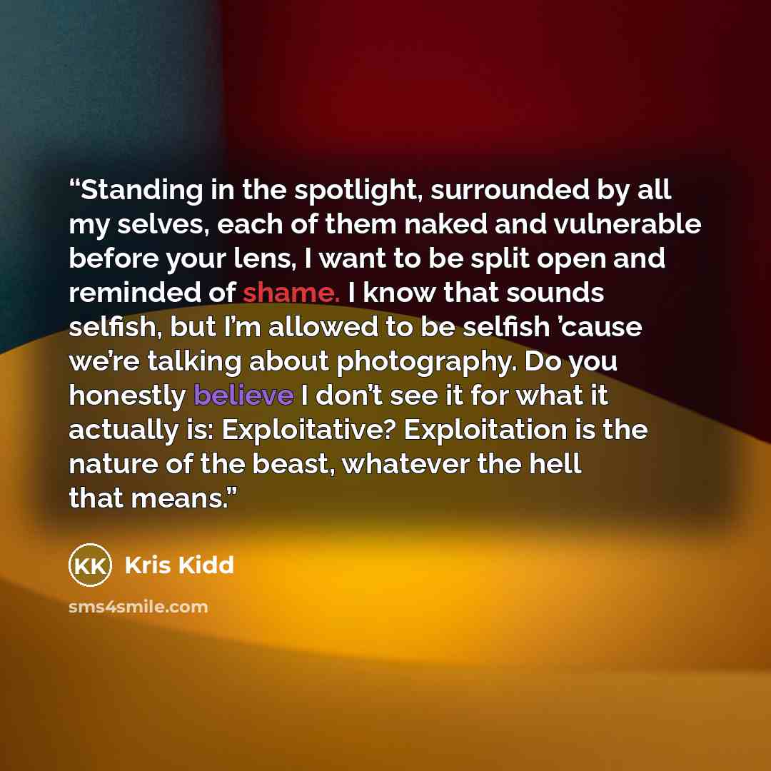 “Standing in the spotlight, surrounded by all my selves, each of them naked and vulnerable before your lens, I want to be split open and reminded of shame. I know that sounds selfish, but I’m allowed to be selfish ’cause we’re talking about photography. Do you honestly believe I don’t see it for…” quote by Kris Kidd