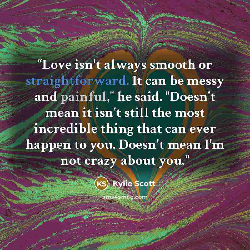“Love isn't always smooth or straightforward. It can be messy and painful," he said. "Doesn't mean it isn't still the most incredible thing that can ever happen to you. Doesn't mean I'm not crazy about you.” quote by Kylie Scott