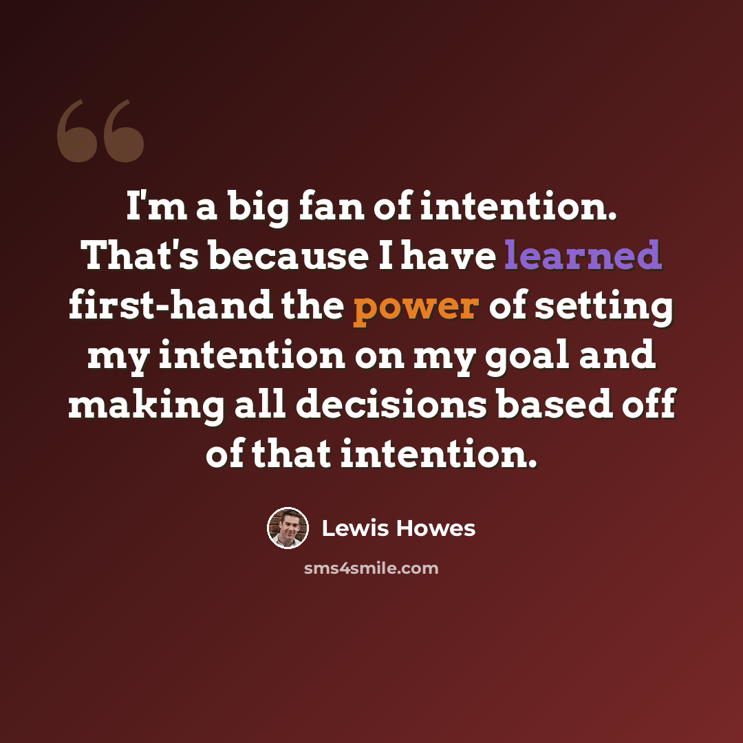 “I'm a big fan of intention. That's because I have learned first-hand the power of setting my intention on my goal and making all decisions based off of that intention.” quote by Lewis Howes