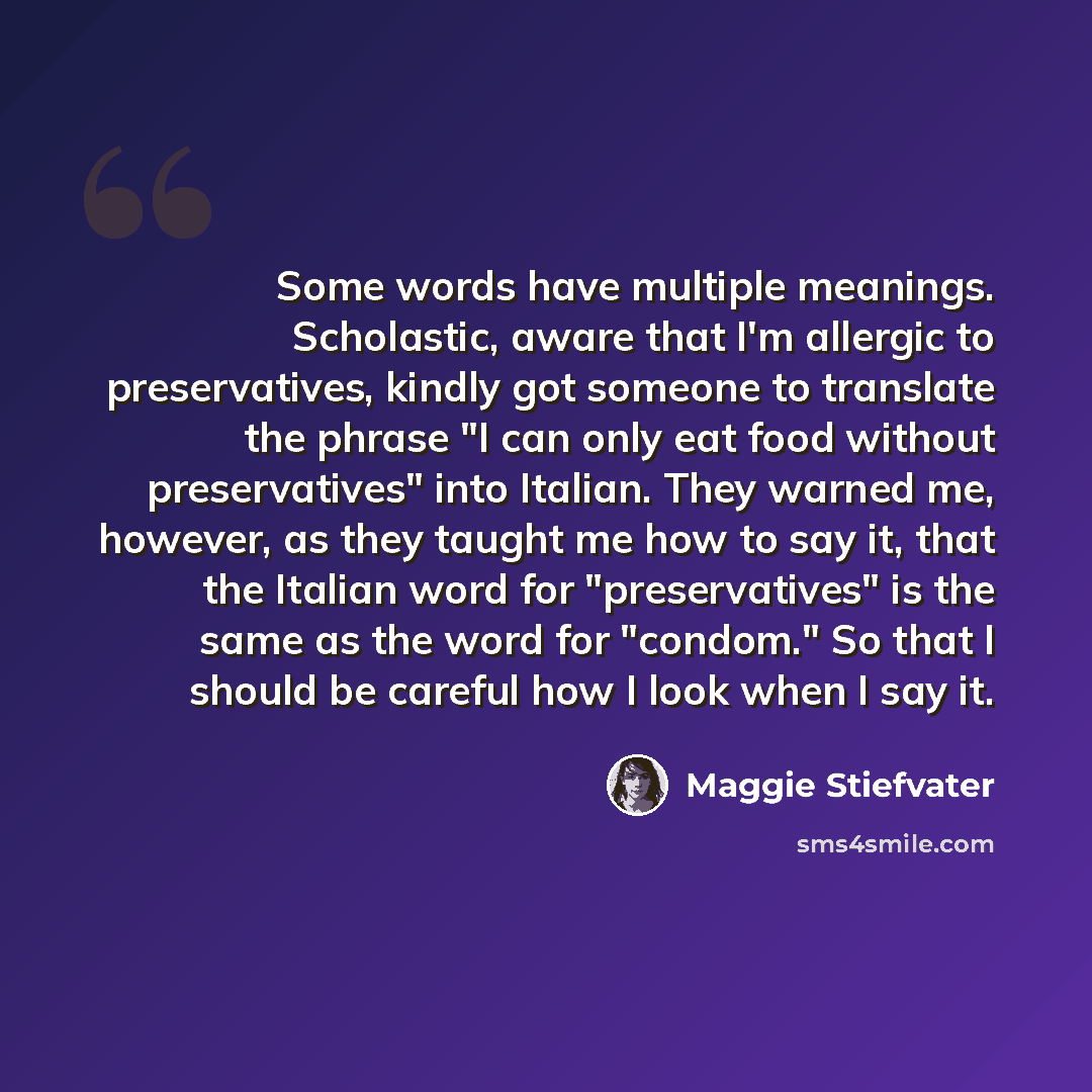 “Some words have multiple meanings. Scholastic, aware that I'm allergic to preservatives, kindly got someone to translate the phrase "I can only eat food without preservatives" into Italian. They warned me, however, as they taught me how to say it, that the Italian word for "preservatives" is the…” quote by Maggie Stiefvater