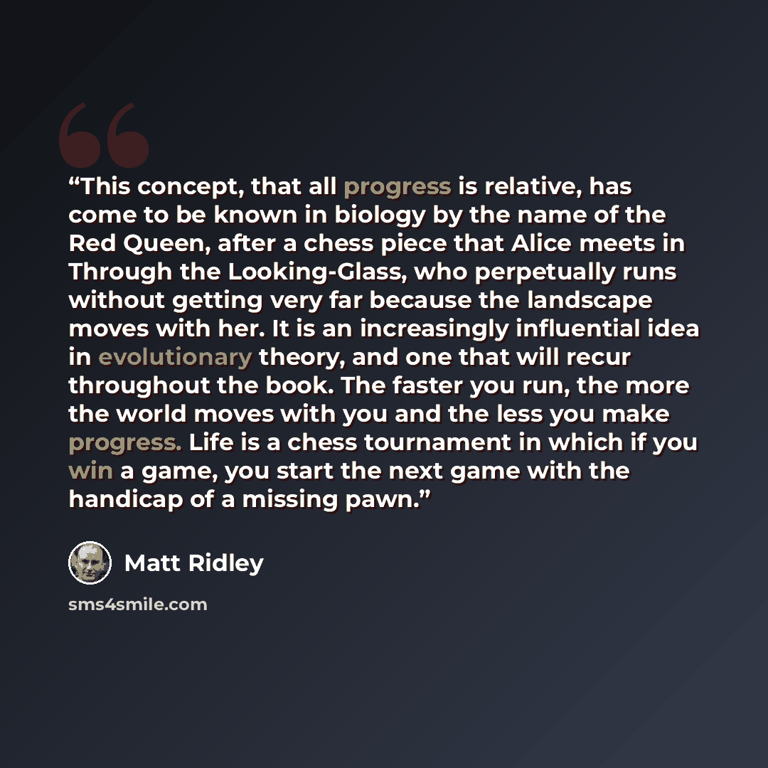 “This concept, that all progress is relative, has come to be known in biology by the name of the Red Queen, after a chess piece that Alice meets in Through the Looking-Glass, who perpetually runs without getting very far because the landscape moves with her. It is an increasingly influential idea…” quote by Matt Ridley