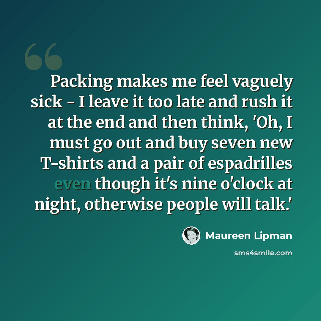 “Packing makes me feel vaguely sick - I leave it too late and rush it at the end and then think, 'Oh, I must go out and buy seven new T-shirts and a pair of espadrilles even though it's nine o'clock at night, otherwise people will talk.'” quote by Maureen Lipman