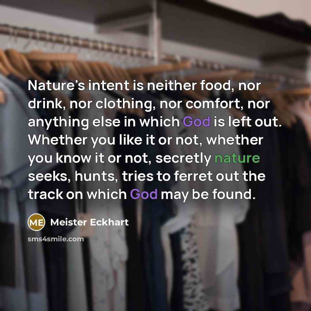 “Nature's intent is neither food, nor drink, nor clothing, nor comfort, nor anything else in which God is left out. Whether you like it or not, whether you know it or not, secretly nature seeks, hunts, tries to ferret out the track on which God may be found.” quote by Meister Eckhart