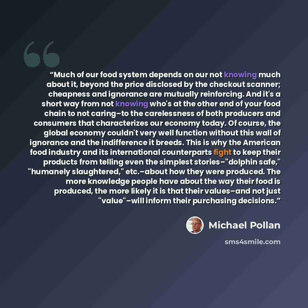 “Much of our food system depends on our not knowing much about it, beyond the price disclosed by the checkout scanner; cheapness and ignorance are mutually reinforcing. And it's a short way from not knowing who's at the other end of your food chain to not caring–to the carelessness of both…” quote by Michael Pollan