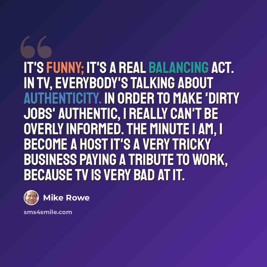 “It's funny; it's a real balancing act. In TV, everybody's talking about authenticity. In order to make 'Dirty Jobs' authentic, I really can't be overly informed. The minute I am, I become a host It's a very tricky business paying a tribute to work, because TV is very bad at it.” quote by Mike Rowe
