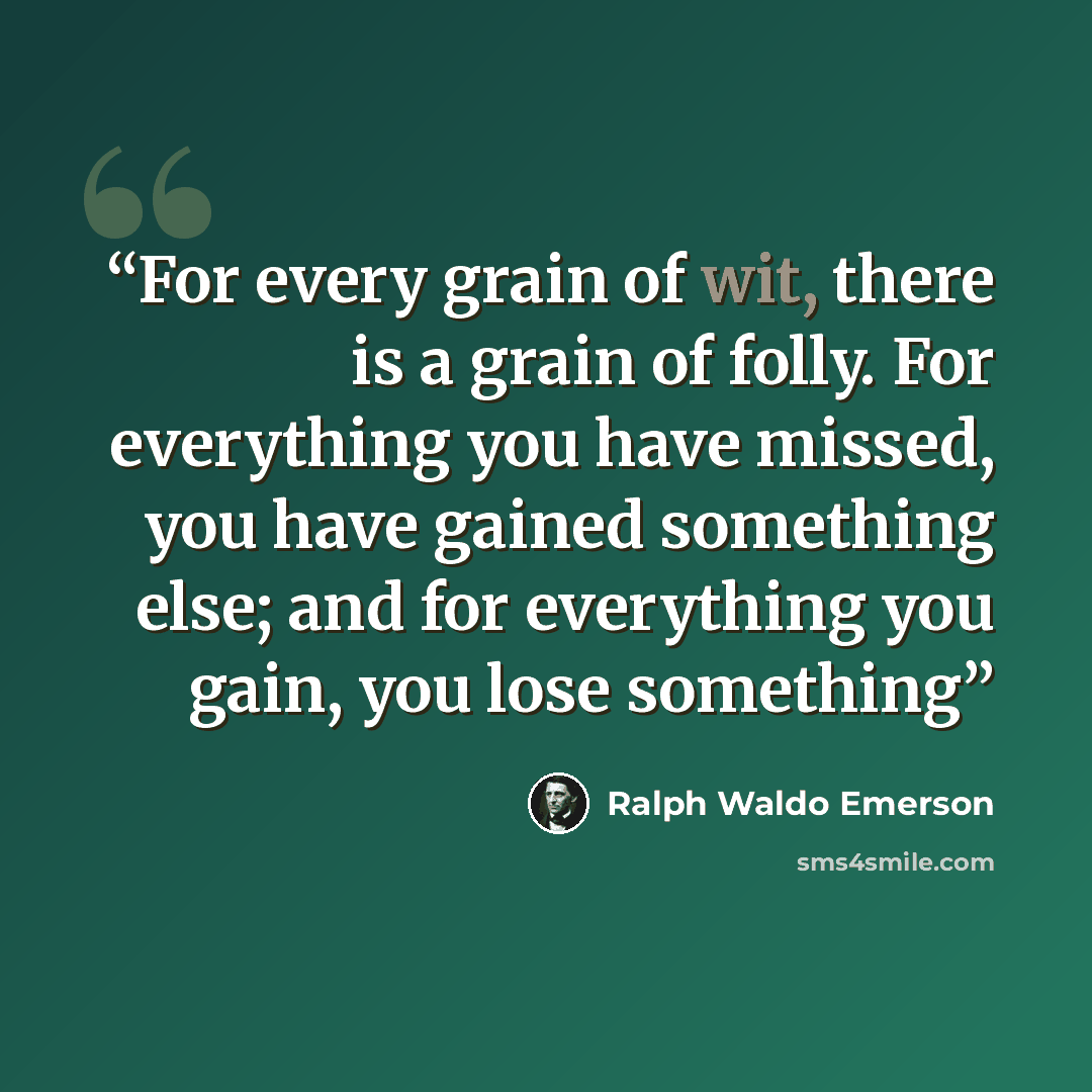 “For every grain of wit, there is a grain of folly. For everything you have missed, you have gained something else; and for everything you gain, you lose something” quote by Ralph Waldo Emerson