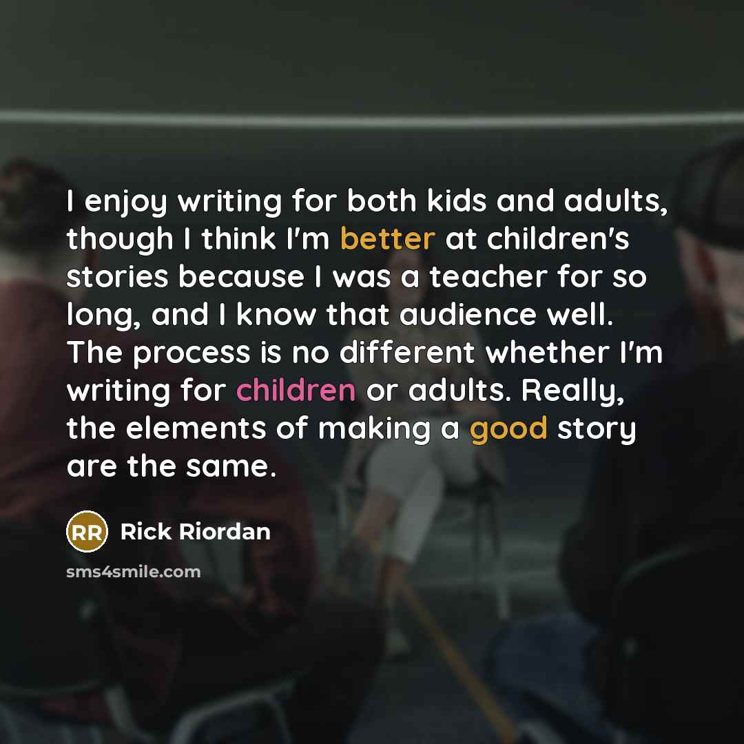 “I enjoy writing for both kids and adults, though I think I'm better at children's stories because I was a teacher for so long, and I know that audience well. The process is no different whether I'm writing for children or adults. Really, the elements of making a good story are the same.” quote by Rick Riordan
