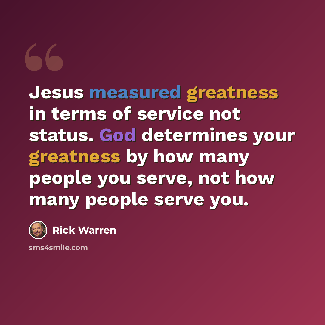 “Jesus measured greatness in terms of service not status. God determines your greatness by how many people you serve, not how many people serve you.” quote by Rick Warren