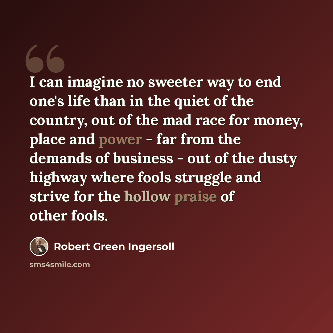 “I can imagine no sweeter way to end one's life than in the quiet of the country, out of the mad race for money, place and power - far from the demands of business - out of the dusty highway where fools struggle and strive for the hollow praise of other fools.” quote by Robert Green Ingersoll
