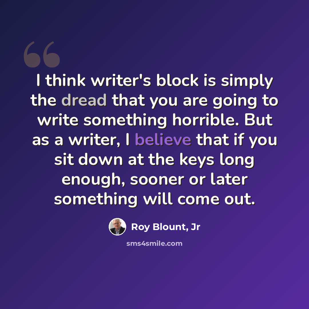 “I think writer's block is simply the dread that you are going to write something horrible. But as a writer, I believe that if you sit down at the keys long enough, sooner or later something will come out.” quote by Roy Blount, Jr