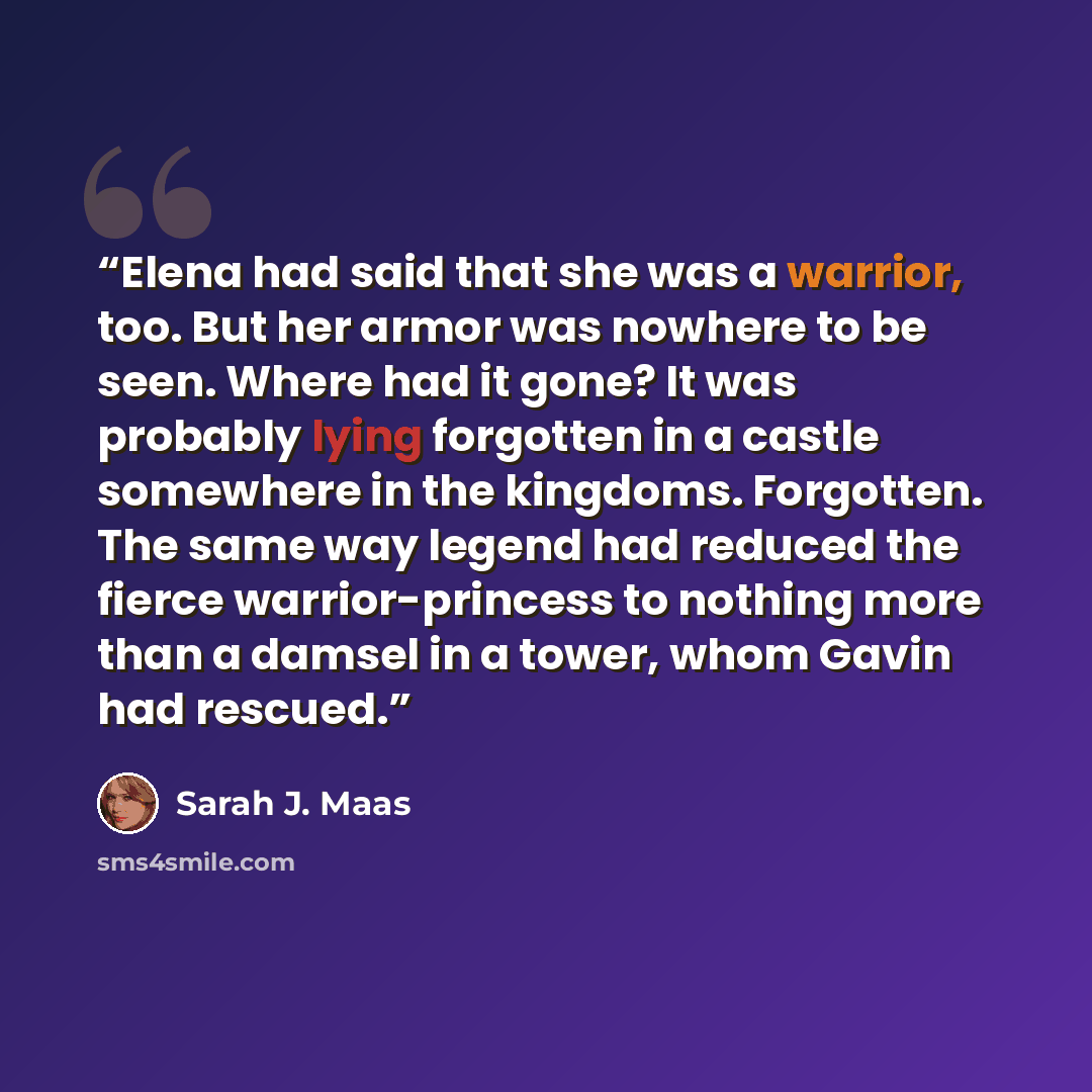 “Elena had said that she was a warrior, too. But her armor was nowhere to be seen. Where had it gone? It was probably lying forgotten in a castle somewhere in the kingdoms. Forgotten. The same way legend had reduced the fierce warrior-princess to nothing more than a damsel in a tower, whom Gavin…” quote by Sarah J. Maas
